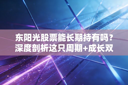 东阳光股票能长期持有吗?深度剖析这只周期+成长双面股的真实底色