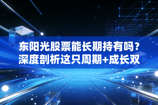 东阳光股票能长期持有吗?深度剖析这只周期+成长双面股的真实底色