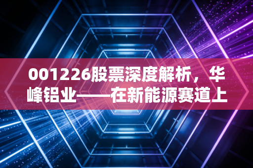 001226股票深度解析,华峰铝业——在新能源赛道上狂奔的铝业特种兵,值不值得你重仓?