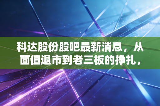 科达股份股吧最新消息,从面值退市到老三板的挣扎,一场关于贪婪与恐惧的生动一课