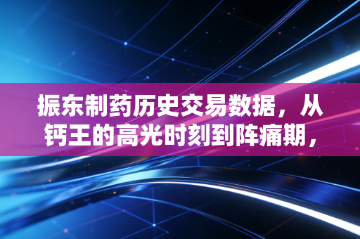 振东制药历史交易数据,从钙王的高光时刻到阵痛期,我们该如何读懂这背后的K线语言?