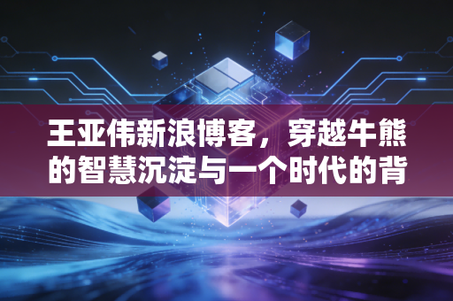 王亚伟新浪博客，穿越牛熊的智慧沉淀与一个时代的背影