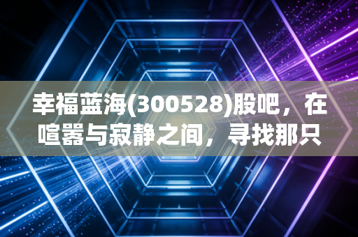 幸福蓝海(300528)股吧,在喧嚣与寂静之间,寻找那只被遗忘的潜力股