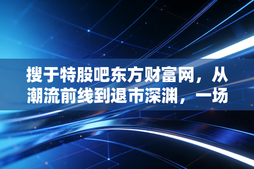 搜于特股吧东方财富网，从潮流前线到退市深渊，一场关于贪婪与悔恨的散户实录