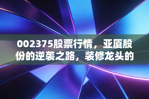 002375股票行情，亚厦股份的逆袭之路，装修龙头的困局与新生