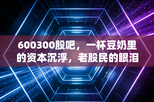 600300股吧，一杯豆奶里的资本沉浮，老股民的眼泪与新资金的迷茫