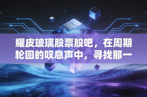 耀皮玻璃股票股吧，在周期轮回的叹息声中，寻找那一抹硬度的光