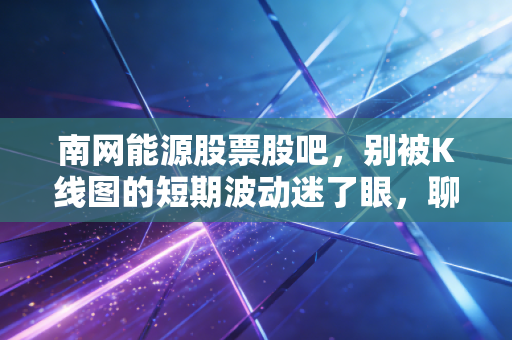 南网能源股票股吧，别被K线图的短期波动迷了眼，聊聊这只股票背后的慢生意与大未来