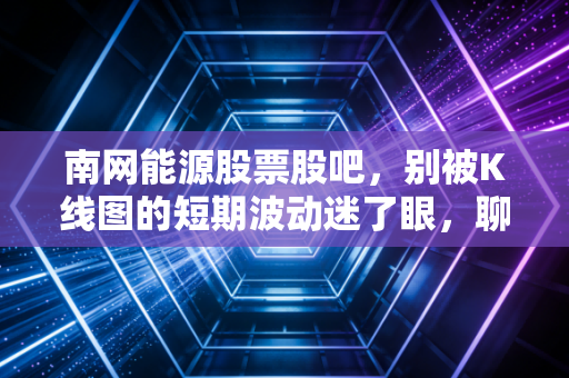 南网能源股票股吧，别被K线图的短期波动迷了眼，聊聊这只股票背后的慢生意与大未来