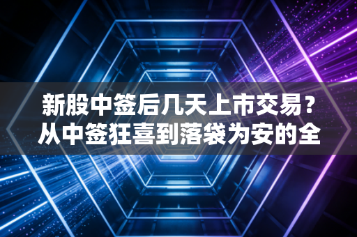 新股中签后几天上市交易？从中签狂喜到落袋为安的全周期实战指南