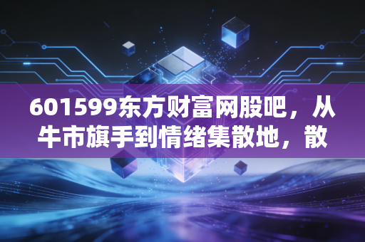601599东方财富网股吧，从牛市旗手到情绪集散地，散户众生相的真实写照