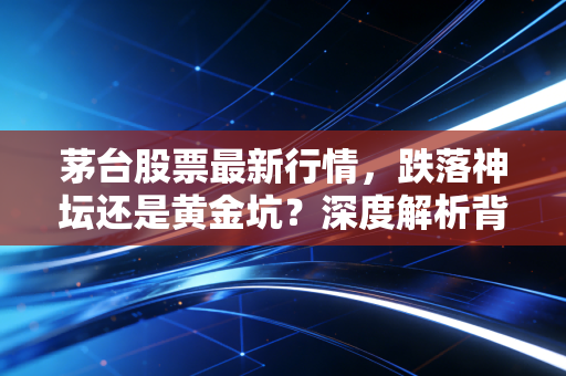 茅台股票最新行情,跌落神坛还是黄金坑?深度解析背后的投资逻辑与生活哲学