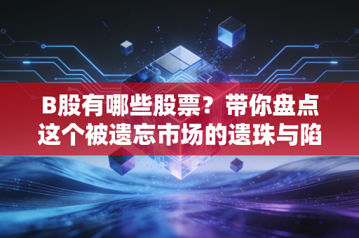 B股有哪些股票？带你盘点这个被遗忘市场的遗珠与陷阱