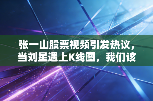 张一山股票视频引发热议，当刘星遇上K线图，我们该听谁的？