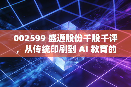 002599 盛通股份千股千评，从传统印刷到 AI 教育的跨界突围，这只股到底值不值得守？