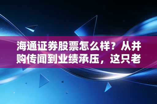 海通证券股票怎么样？从并购传闻到业绩承压，这只老牌券商还值得期待吗