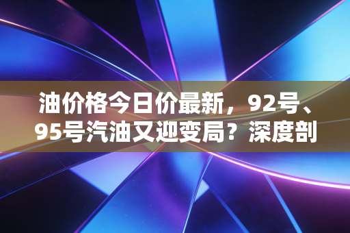 油价格今日价最新，92号、95号汽油又迎变局？深度剖析涨跌背后的民生账与宏观博弈