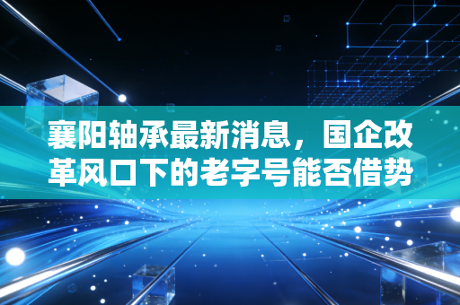 襄阳轴承最新消息，国企改革风口下的老字号能否借势腾飞？深度解析与投资思考