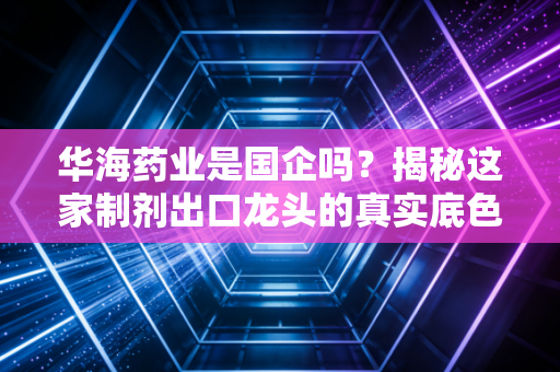 华海药业是国企吗？揭秘这家制剂出口龙头的真实底色与江湖地位