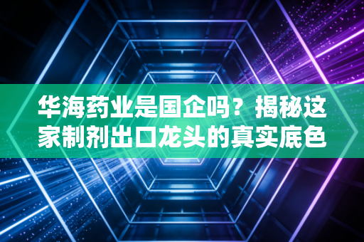 华海药业是国企吗？揭秘这家制剂出口龙头的真实底色与江湖地位