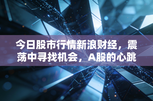 今日股市行情新浪财经,震荡中寻找机会,A股的心跳你是否跟上了?