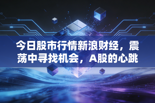 今日股市行情新浪财经，震荡中寻找机会，A股的心跳你是否跟上了？