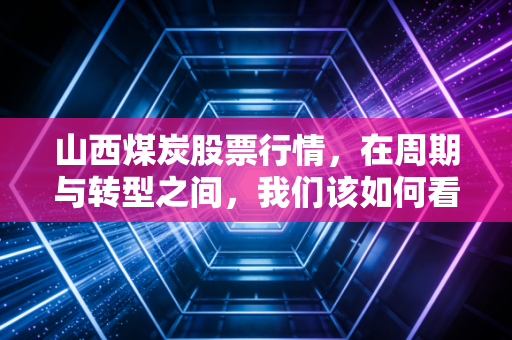 山西煤炭股票行情,在周期与转型之间,我们该如何看待这片黑金热土?