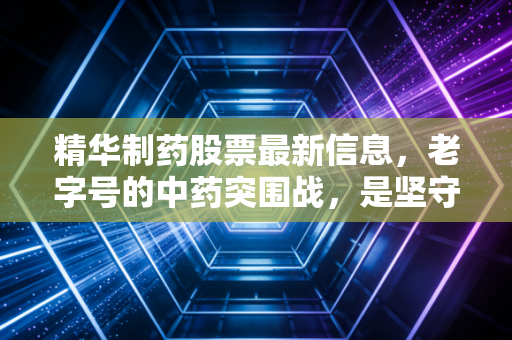 精华制药股票最新信息,老字号的中药突围战,是坚守还是撤退?