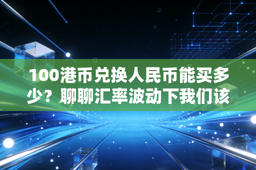 100港币兑换人民币能买多少?聊聊汇率波动下我们该如何守住钱袋子