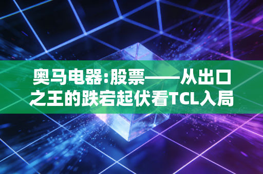 奥马电器:股票——从出口之王的跌宕起伏看TCL入局后的价值重估