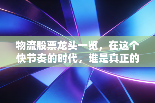 物流股票龙头一览,在这个快节奏的时代,谁是真正的快递之王?