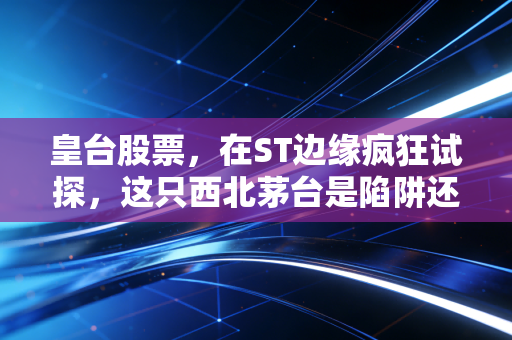 皇台股票,在ST边缘疯狂试探,这只西北茅台是陷阱还是机会?