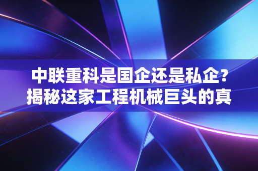 中联重科是国企还是私企?揭秘这家工程机械巨头的真实底色