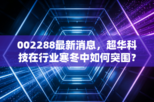 002288最新消息，超华科技在行业寒冬中如何突围？深度解析铜箔龙头的现状与未来