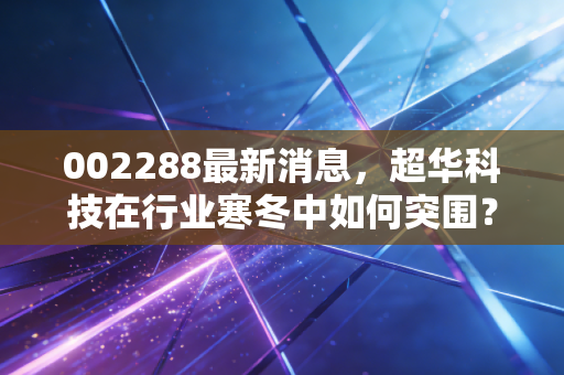 002288最新消息，超华科技在行业寒冬中如何突围？深度解析铜箔龙头的现状与未来