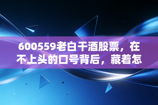 600559老白干酒股票，在不上头的口号背后，藏着怎样的投资机会与隐忧？