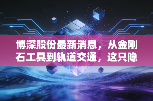 博深股份最新消息，从金刚石工具到轨道交通，这只隐形冠军能否迎来价值重估？