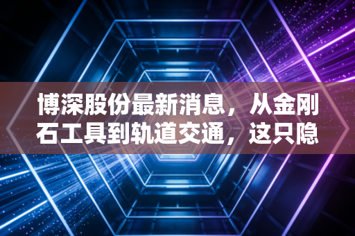 博深股份最新消息，从金刚石工具到轨道交通，这只隐形冠军能否迎来价值重估？
