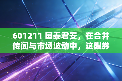 601211 国泰君安，在合并传闻与市场波动中，这艘券商航母还能带我们驶向何方？