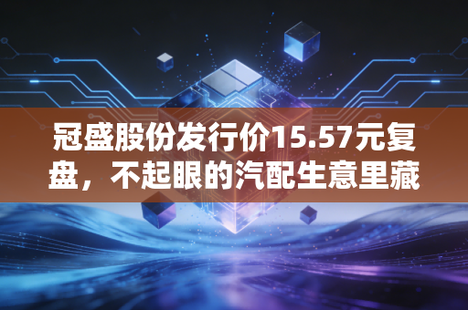 冠盛股份发行价15.57元复盘,不起眼的汽配生意里藏着怎样的财富密码?
