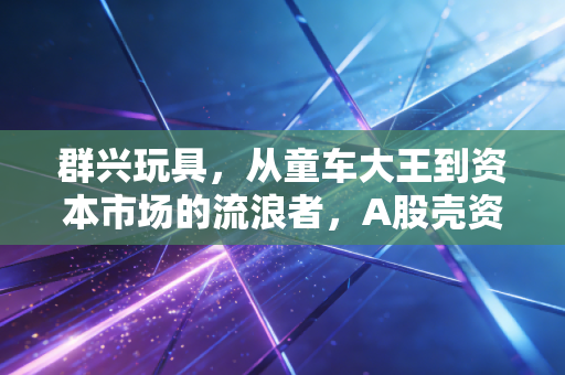 群兴玩具，从童车大王到资本市场的流浪者，A股壳资源的沉浮录
