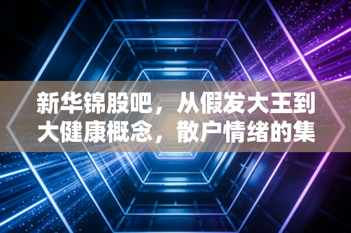 新华锦股吧，从假发大王到大健康概念，散户情绪的集散地