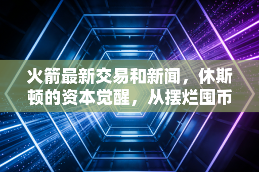 火箭最新交易和新闻，休斯顿的资本觉醒，从摆烂囤币到豪赌未来的财经解码