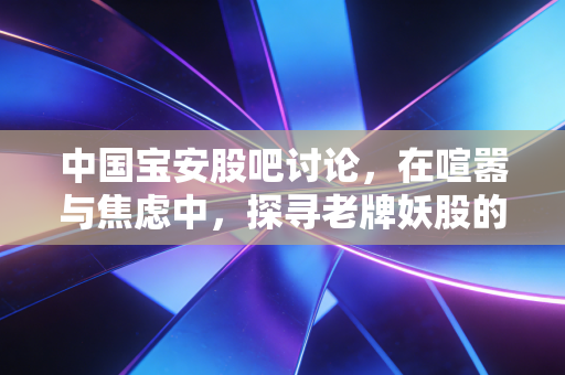 中国宝安股吧讨论，在喧嚣与焦虑中，探寻老牌妖股的真实价值底色