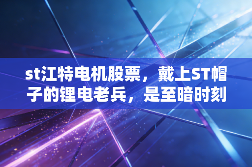 st江特电机股票，戴上ST帽子的锂电老兵，是至暗时刻还是涅槃重生的前夜？