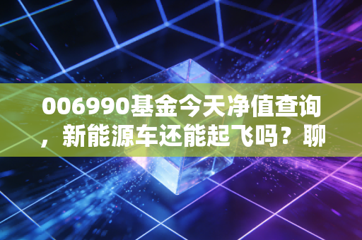 006990基金今天净值查询，新能源车还能起飞吗？聊聊我的真实看法