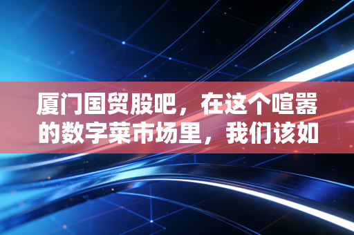厦门国贸股吧,在这个喧嚣的数字菜市场里,我们该如何守住自己的钱袋子?