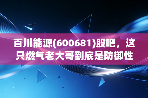 百川能源(600681)股吧，这只燃气老大哥到底是防御性堡垒还是温水煮青蛙？
