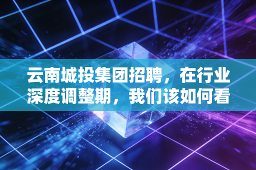 云南城投集团招聘，在行业深度调整期，我们该如何看待这家国企的求贤令？