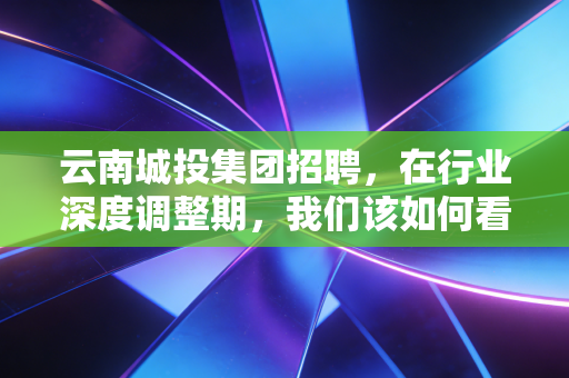 云南城投集团招聘，在行业深度调整期，我们该如何看待这家国企的求贤令？